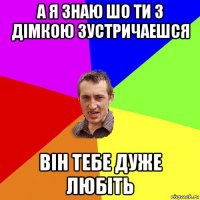 а я знаю шо ти з дімкою зустричаешся він тебе дуже любіть