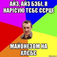 айз, айз бэбі, я нарісую тєбє сєрце майонезом на хлєбє