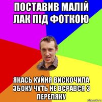 поставив малій лак під фоткою якась хуйня вискочила збоку чуть не всрався з переляку