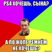 ps4 хочешь, сына? а по жопе ремнём не хочешь?