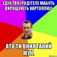 едік,твої родітєлі мабуть вирощують картоплю? ато ти вних такий жук.