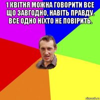 1 квітня можна говорити все що завгодно, навіть правду. все одно ніхто не повірить. 