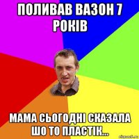 поливав вазон 7 років мама сьогодні сказала шо то пластік...