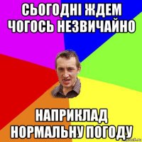 сьогодні ждем чогось незвичайно наприклад нормальну погоду