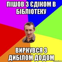 пішов з єдіком в бібліотеку вирнувся з дибілом додом