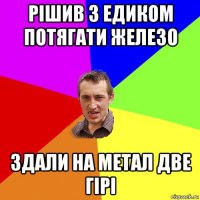 рішив з едиком потягати железо здали на метал две гірі