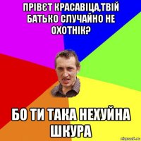 прівєт красавіца,твій батько случайно не охотнік? бо ти така нехуйна шкура