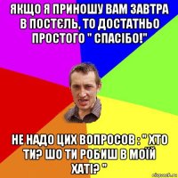 якщо я приношу вам завтра в постєль, то достатньо простого " спасібо!" не надо цих вопросов : " хто ти? шо ти робиш в моїй хаті? "