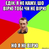 едік, я не кажу, шо вірю тобі чи не вірю но я не вірю