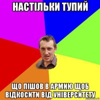 настільки тупий що пішов в армию щоб відкосити від університету