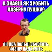 а знаєш як зробить лазерну пушку? як два пальці обостять, фізіку нада учіть