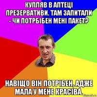 купляв в аптеці презервативи. там запитали - чи потрбібен мені пакет? навіщо він потрібен, адже мала у мене красіва.