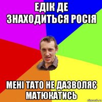 едік де знаходиться росія мені тато не дазволяє матюкатись