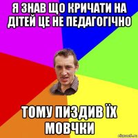 я знав що кричати на дітей це не педагогічно тому пиздив їх мовчки