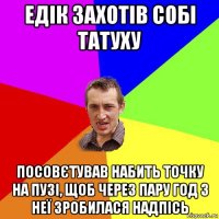 едік захотів собі татуху посовєтував набить точку на пузі, щоб через пару год з неї зробилася надпісь