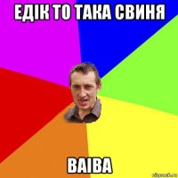 едік то така свиня ваіва