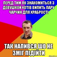 перед тим як знакомиться з девушкой хотів випить пару чарчин для храбрості так напився шо не зміг підійти