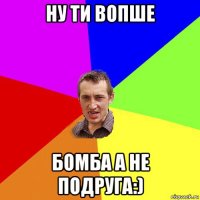 ну ти вопше бомба а не подруга:)