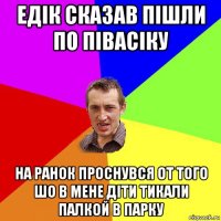 едік сказав пішли по півасіку на ранок проснувся от того шо в мене діти тикали палкой в парку