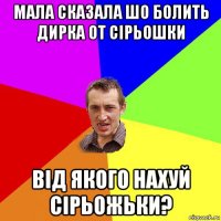 мала сказала шо болить дирка от сірьошки від якого нахуй сірьожьки?