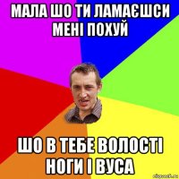 мала шо ти ламаєшси мені похуй шо в тебе волості ноги і вуса