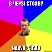 в черзі стояв? нахуй з'їбав