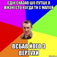 єдік сказав шо лутше в жизні єто когда ти с малой вєбав його з вертухи