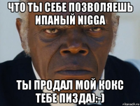 что ты себе позволяешь ипаный nigga ты продал мой кокс тебе пизда):-)