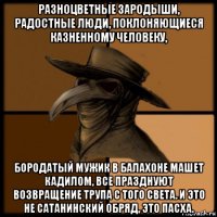 разноцветные зародыши, радостные люди, поклоняющиеся казненному человеку, бородатый мужик в балахоне машет кадилом, все празднуют возвращение трупа с того света. и это не сатанинский обряд, это пасха.