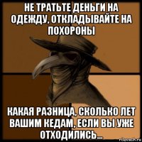 не тратьте деньги на одежду, откладывайте на похороны какая разница, сколько лет вашим кедам, если вы уже отходились...