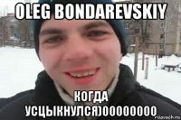 oleg bondarevskiy когда усцыкнулся)00000000