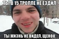 ты в 15 тролле не ездил ты жизнь не видел, щенок