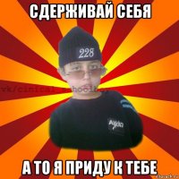 сдерживай себя а то я приду к тебе