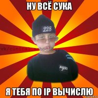 ну всё сука я тебя по ip вычислю