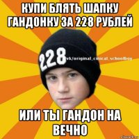 купи блять шапку гандонку за 228 рублей или ты гандон на вечно