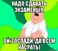 надо сдавать экзамены!( ой, госпади, да всем насрать)