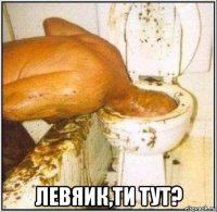  левяик,ти тут?