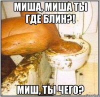 миша, миша ты где блин?! миш, ты чего?