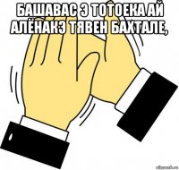 башавас э тотоека ай алёнакэ тявен бахтале, 