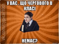 у вас , що чергового в класі немає?