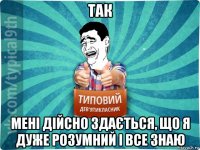 так мені дійсно здається, що я дуже розумний і все знаю