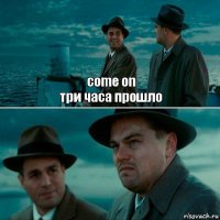 come on
три часа прошло 