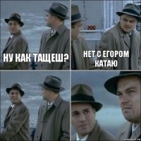 ну как тащеш? нет с егором катаю  