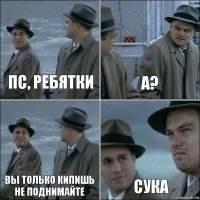 пс, ребятки а? вы только кипишь не поднимайте сука