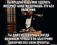 ты предлагаешь мне сделать интернет-банк, но делаешь это без уважения. ты даже не говоришь, когда начинаем, чтобы я по-быстрому закончил все свои проекты