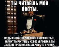 ты читаешь мои посты. но ты считаешь что я всё пишу всерьёз, значит ты читаешь их без уважения, ты даже не предполагаешь что это ирония.