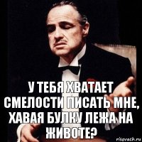 У тебя хватает смелости писать мне, хавая булку лежа на животе?