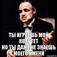 ты играешь мой квартет
но ты даже не знаешь моего имени