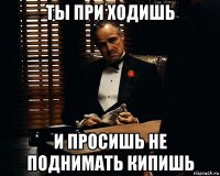 ты при ходишь и просишь не поднимать кипишь