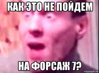 как это не пойдем на форсаж 7?